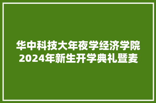 华中科技大年夜学经济学院2024年新生开学典礼暨麦克法登林少宫奖学金颁奖典礼顺利举行