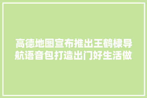 高德地图宣布推出王鹤棣导航语音包打造出门好生活做事的哪儿都熟电台