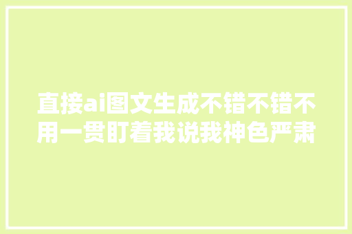 直接ai图文生成不错不错不用一贯盯着我说我神色严肃了