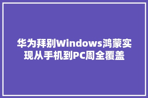 华为拜别Windows鸿蒙实现从手机到PC周全覆盖