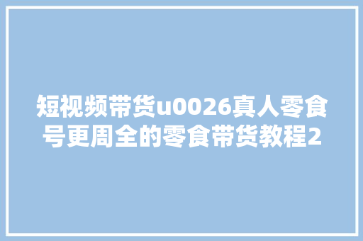 短视频带货u0026真人零食号更周全的零食带货教程21节 实操运营