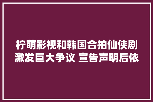 柠萌影视和韩国合拍仙侠剧激发巨大争议 宣告声明后依旧被网友年夜骂