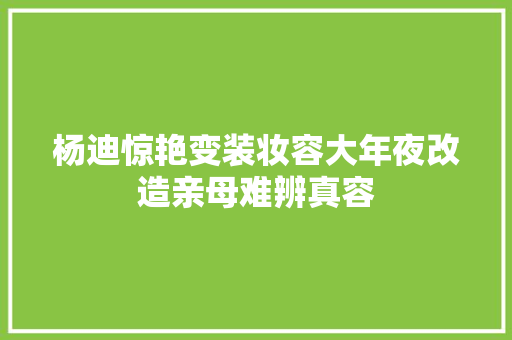 杨迪惊艳变装妆容大年夜改造亲母难辨真容