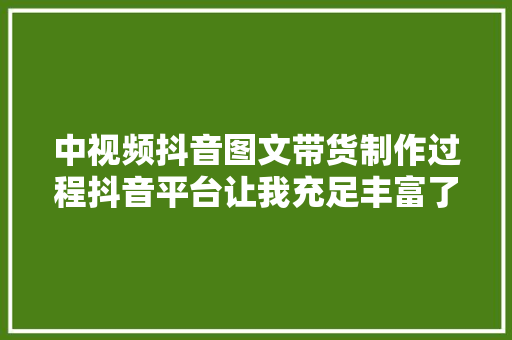 中视频抖音图文带货制作过程抖音平台让我充足丰富了业余生活