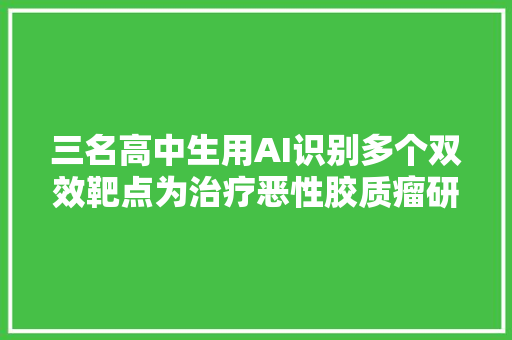 三名高中生用AI识别多个双效靶点为治疗恶性胶质瘤研发新筹划