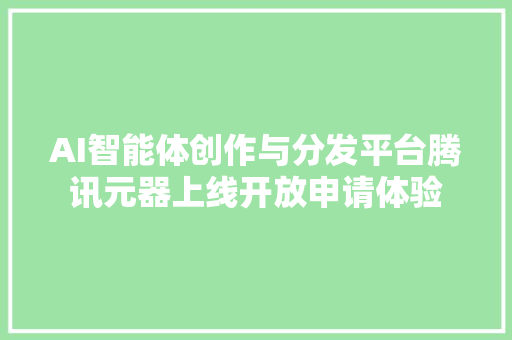 AI智能体创作与分发平台腾讯元器上线开放申请体验