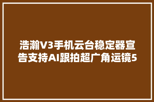 浩瀚V3手机云台稳定器宣告支持AI跟拍超广角运镜569元