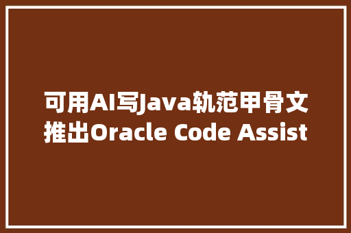 可用AI写Java轨范甲骨文推出Oracle Code Assist编程助理