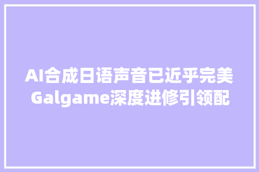 AI合成日语声音已近乎完美Galgame深度进修引领配音界新局面