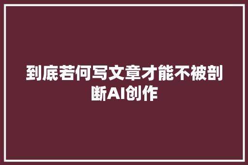 到底若何写文章才能不被剖断AI创作