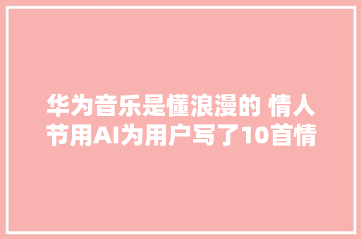 华为音乐是懂浪漫的 情人节用AI为用户写了10首情歌