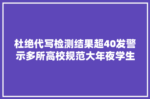 杜绝代写检测结果超40发警示多所高校规范大年夜学生用AI写论文