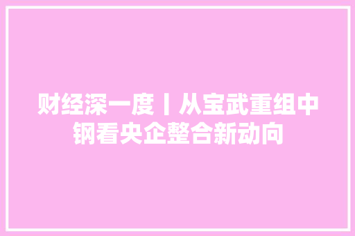 财经深一度丨从宝武重组中钢看央企整合新动向