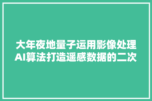 大年夜地量子运用影像处理AI算法打造遥感数据的二次加工平台