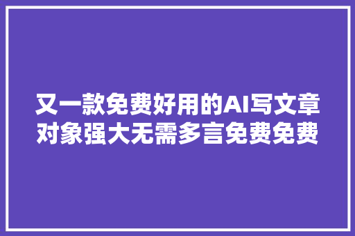 又一款免费好用的AI写文章对象强大无需多言免费免费免费