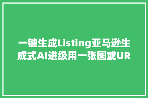 一键生成Listing亚马逊生成式AI进级用一张图或URL搞定