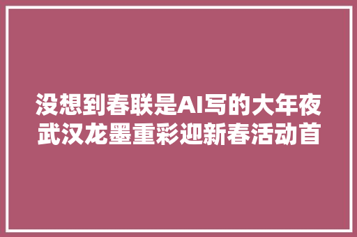 没想到春联是AI写的大年夜武汉龙墨重彩迎新春活动首站开启