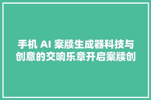 手机 AI 案牍生成器科技与创意的交响乐章开启案牍创作新时代