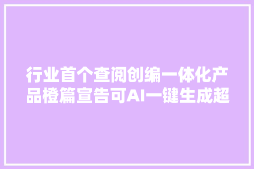 行业首个查阅创编一体化产品橙篇宣告可AI一键生成超长篇专业长文