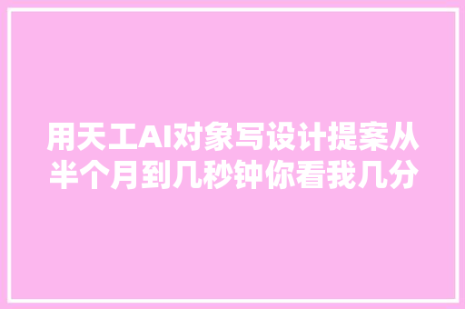 用天工AI对象写设计提案从半个月到几秒钟你看我几分像早年