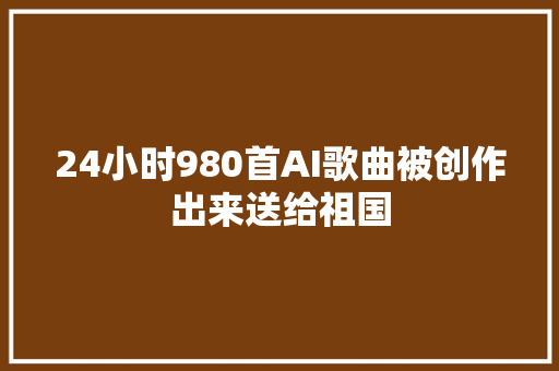 24小时980首AI歌曲被创作出来送给祖国