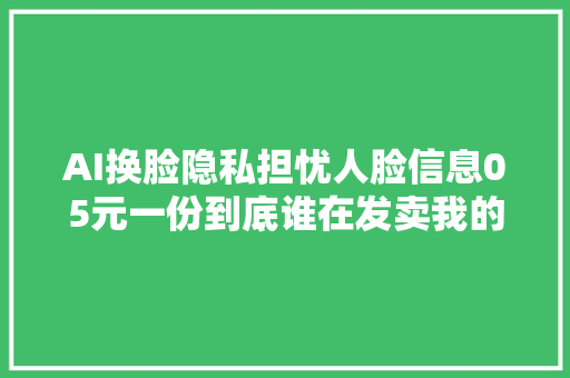 AI换脸隐私担忧人脸信息05元一份到底谁在发卖我的信息