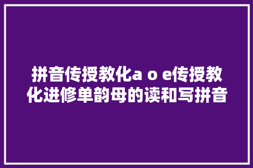 拼音传授教化a o e传授教化进修单韵母的读和写拼音四个声调传授教化