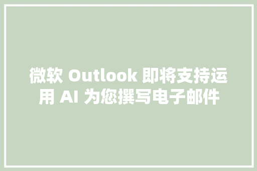 微软 Outlook 即将支持运用 AI 为您撰写电子邮件