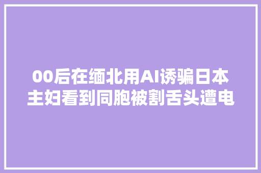 00后在缅北用AI诱骗日本主妇看到同胞被割舌头遭电击后偷渡逃回国自首将功赎罪未被立案