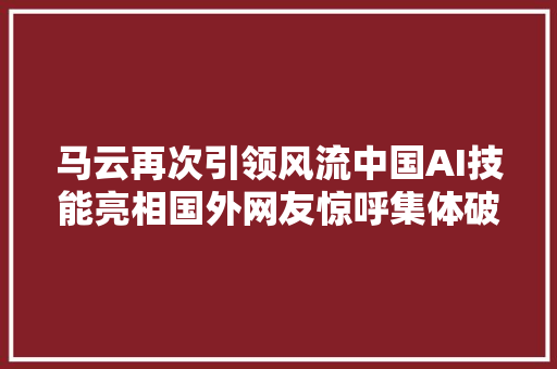 马云再次引领风流中国AI技能亮相国外网友惊呼集体破防