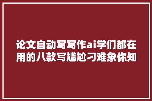 论文自动写写作ai学们都在用的八款写尴尬刁难象你知道吗