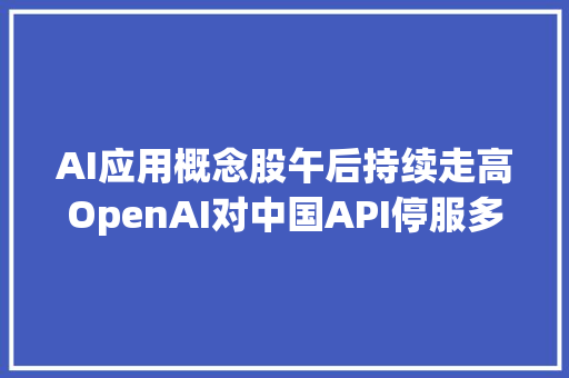 AI应用概念股午后持续走高OpenAI对中国API停服多家国内大年夜模型厂商上线迁居筹划券商看好AI为传媒板块带来的中耐久机遇