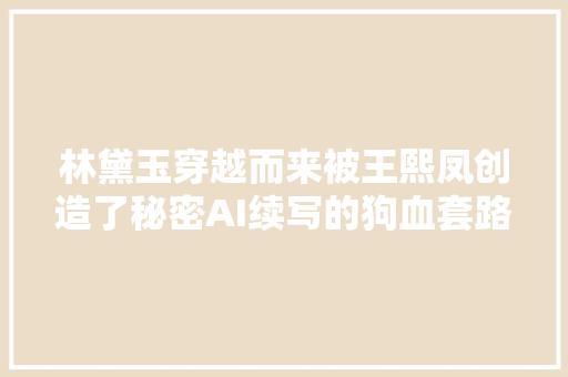 林黛玉穿越而来被王熙凤创造了秘密AI续写的狗血套路跟谁学的