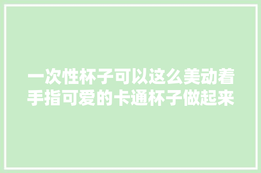 一次性杯子可以这么美动着手指可爱的卡通杯子做起来