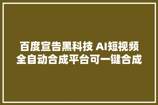 百度宣告黑科技 AI短视频全自动合成平台可一键合成视频