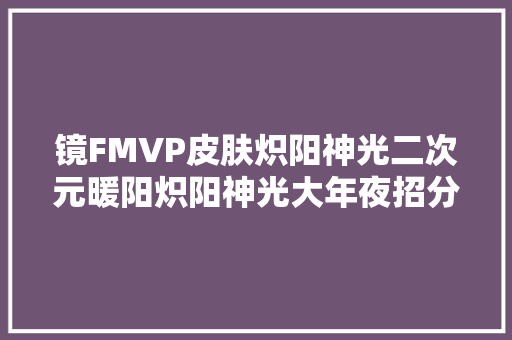 镜FMVP皮肤炽阳神光二次元暖阳炽阳神光大年夜招分身韩信赵云等