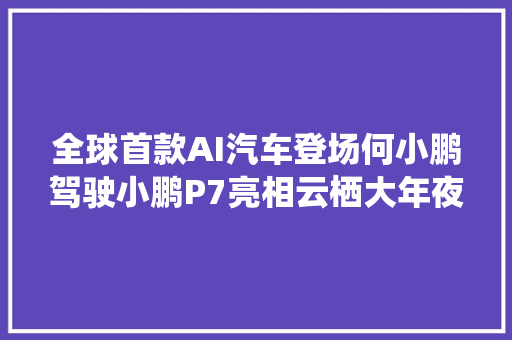 全球首款AI汽车登场何小鹏驾驶小鹏P7亮相云栖大年夜会