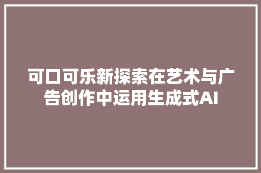 可口可乐新探索在艺术与广告创作中运用生成式AI