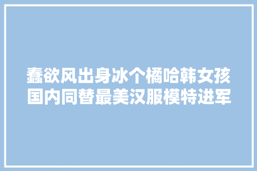 蠢欲风出身冰个橘哈韩女孩国内同替最美汉服模特进军影视圈