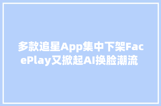 多款追星App集中下架FacePlay又掀起AI换脸潮流  每周一盘