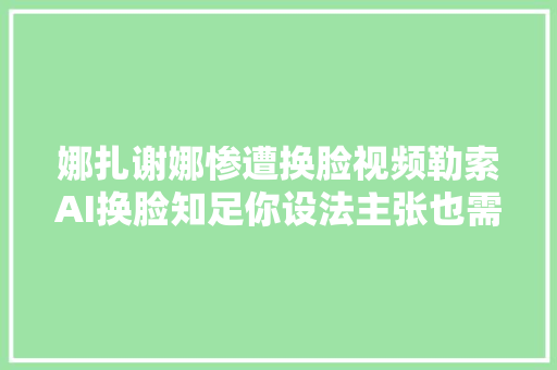 娜扎谢娜惨遭换脸视频勒索AI换脸知足你设法主张也需控制你欲望