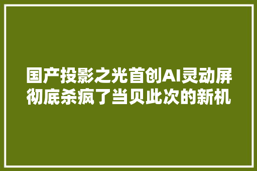 国产投影之光首创AI灵动屏彻底杀疯了当贝此次的新机有点猛啊