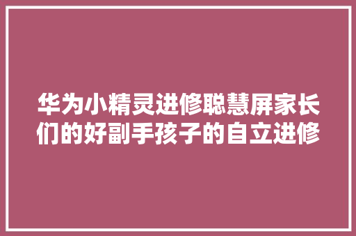 华为小精灵进修聪慧屏家长们的好副手孩子的自立进修毛病