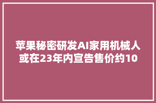 苹果秘密研发AI家用机械人或在23年内宣告售价约1000美元