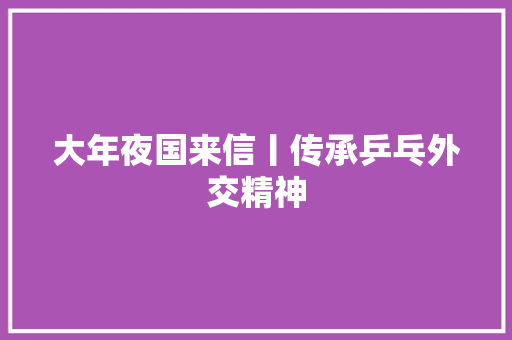 大年夜国来信丨传承乒乓外交精神