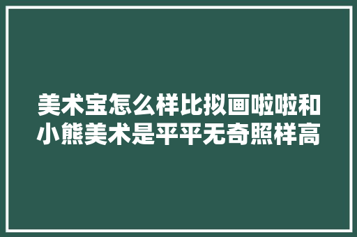 美术宝怎么样比拟画啦啦和小熊美术是平平无奇照样高手过招