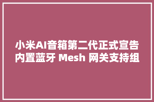 小米AI音箱第二代正式宣告内置蓝牙 Mesh 网关支持组合立体声