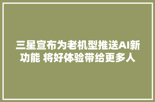 三星宣布为老机型推送AI新功能 将好体验带给更多人