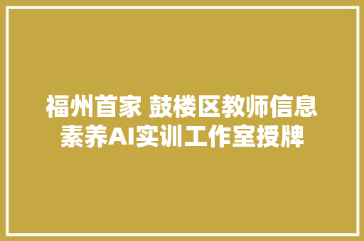 福州首家 鼓楼区教师信息素养AI实训工作室授牌