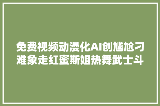 免费视频动漫化AI创尴尬刁难象走红蜜斯姐热舞武士斗殴丝滑如原生